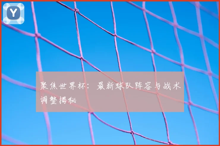 聚焦世界杯：最新球队阵容与战术调整揭秘
