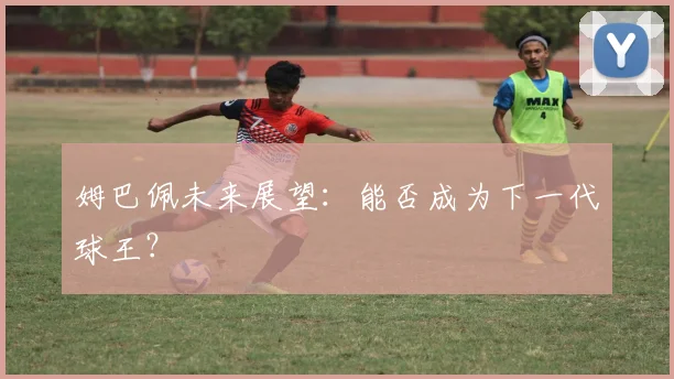 姆巴佩未来展望：能否成为下一代球王？