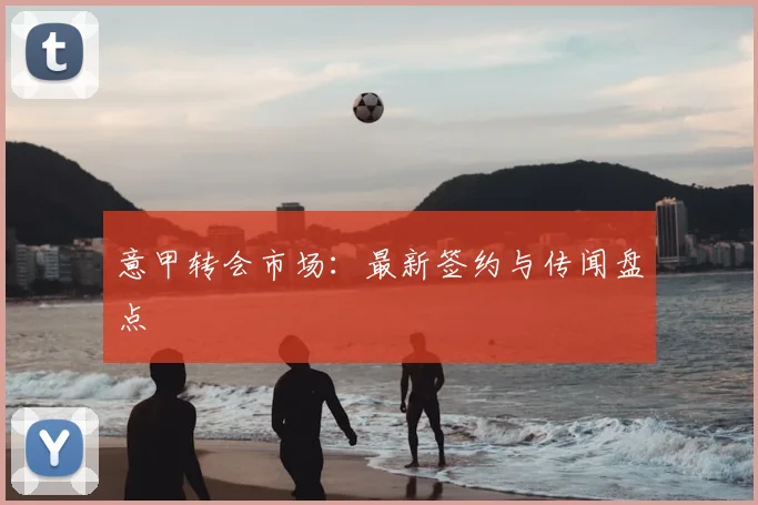 意甲转会市场：最新签约与传闻盘点
