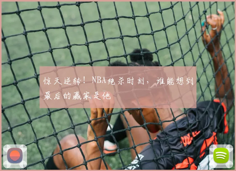 惊天逆转！NBA绝杀时刻，谁能想到最后的赢家是他