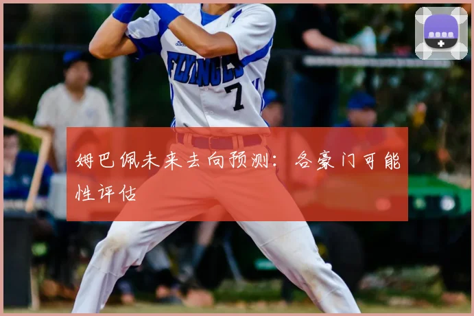 姆巴佩未来去向预测：各豪门可能性评估