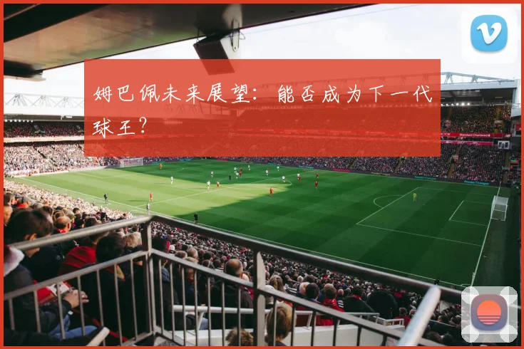姆巴佩未来展望:能否成为下一代球王?