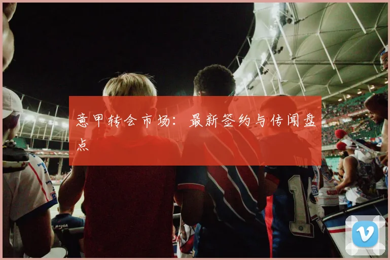 意甲转会市场：最新签约与传闻盘点