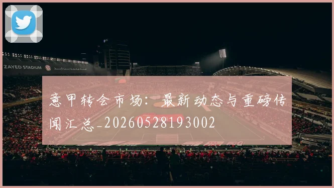 意甲转会市场：最新动态与重磅传闻汇总_20260528193002
