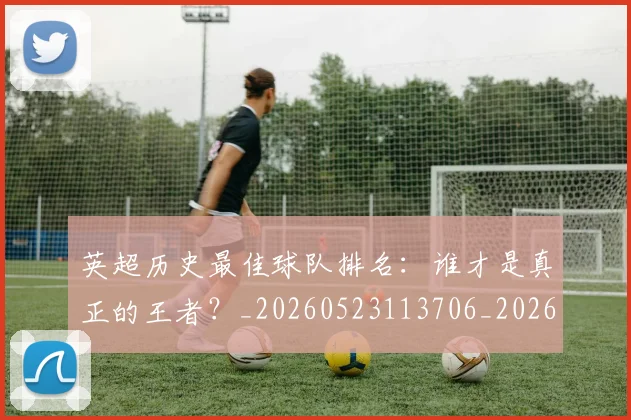英超历史最佳球队排名：谁才是真正的王者？_20260523113706_20260610170035